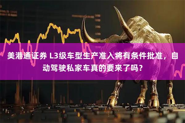 美港通证券 L3级车型生产准入将有条件批准，自动驾驶私家车真的要来了吗？