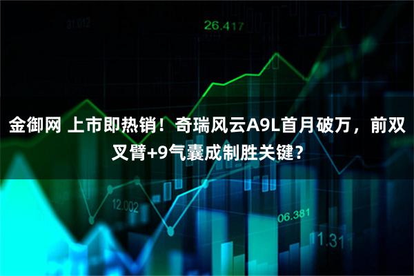 金御网 上市即热销！奇瑞风云A9L首月破万，前双叉臂+9气囊成制胜关键？