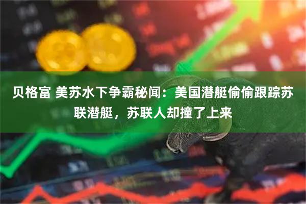 贝格富 美苏水下争霸秘闻：美国潜艇偷偷跟踪苏联潜艇，苏联人却撞了上来