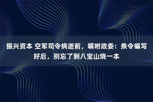 振兴资本 空军司令病逝前，嘱咐政委：条令编写好后，别忘了到八宝山烧一本