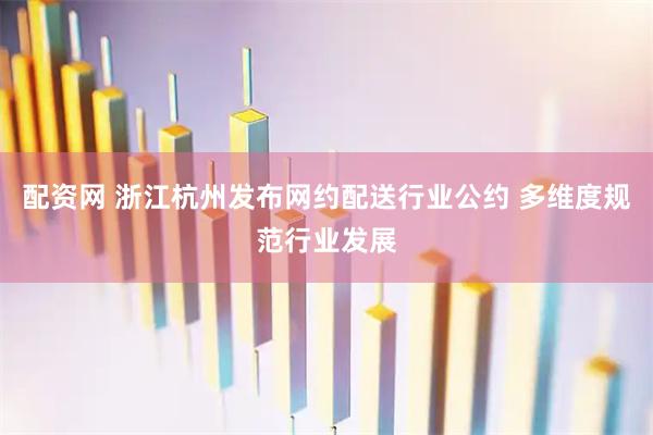 配资网 浙江杭州发布网约配送行业公约 多维度规范行业发展