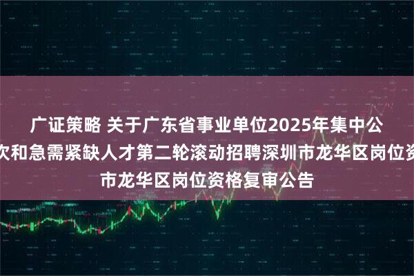 广证策略 关于广东省事业单位2025年集中公开招聘高层次和急需紧缺人才第二轮滚动招聘深圳市龙华区岗位资格复审公告