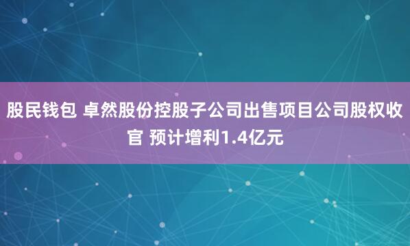 股民钱包 卓然股份控股子公司出售项目公司股权收官 预计增利1.4亿元