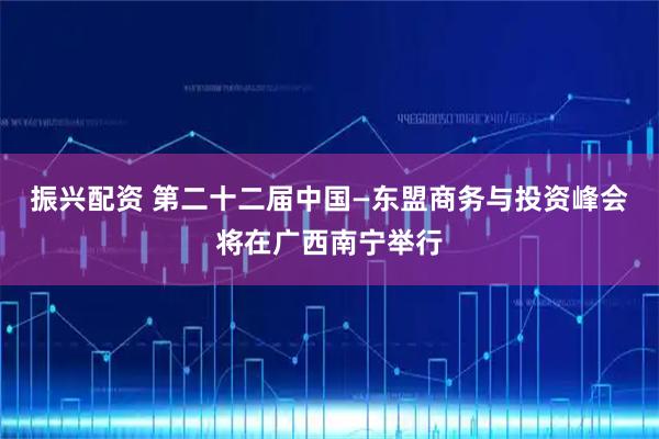 振兴配资 第二十二届中国—东盟商务与投资峰会将在广西南宁举行