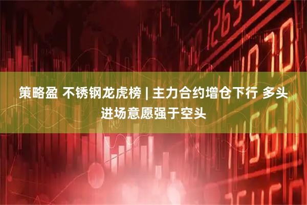 策略盈 不锈钢龙虎榜 | 主力合约增仓下行 多头进场意愿强于空头