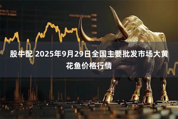 股牛配 2025年9月29日全国主要批发市场大黄花鱼价格行情