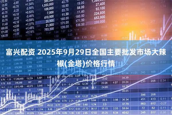 富兴配资 2025年9月29日全国主要批发市场大辣椒(金塔)价格行情