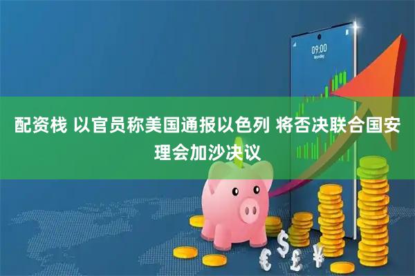 配资栈 以官员称美国通报以色列 将否决联合国安理会加沙决议