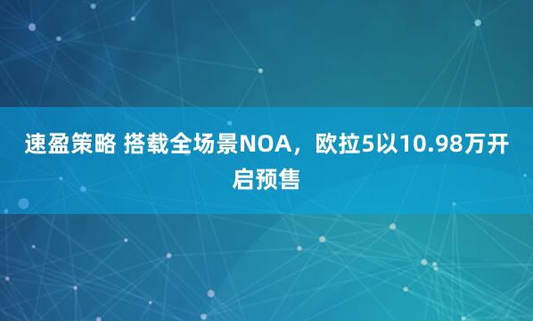 速盈策略 搭载全场景NOA，欧拉5以10.98万开启预售