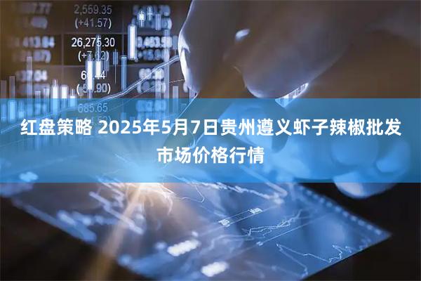 红盘策略 2025年5月7日贵州遵义虾子辣椒批发市场价格行情