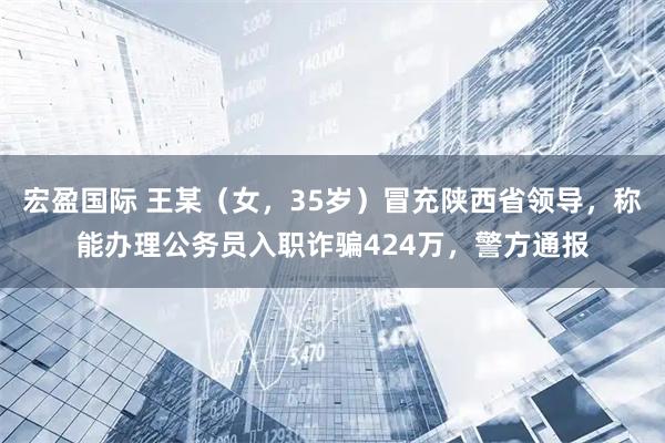 宏盈国际 王某（女，35岁）冒充陕西省领导，称能办理公务员入职诈骗424万，警方通报