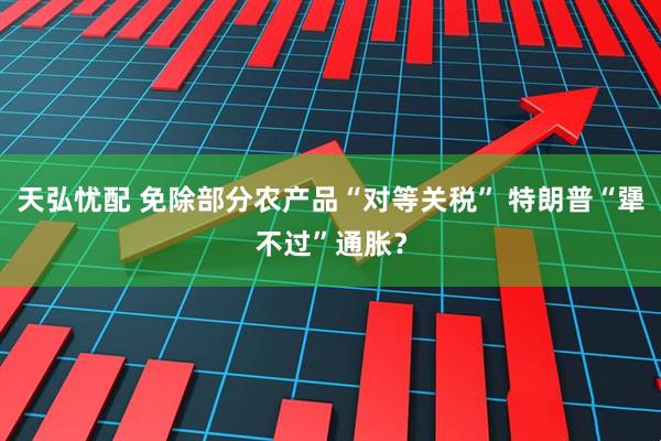 天弘忧配 免除部分农产品“对等关税” 特朗普“犟不过”通胀？