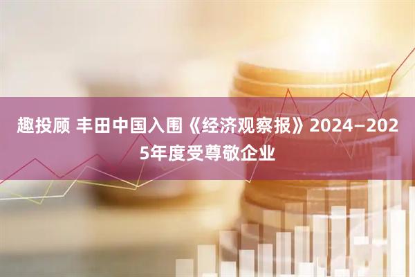 趣投顾 丰田中国入围《经济观察报》2024—2025年度受尊敬企业