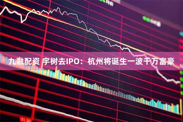 九融配资 宇树去IPO：杭州将诞生一波千万富豪