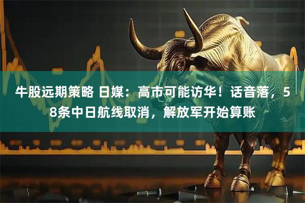 牛股远期策略 日媒：高市可能访华！话音落，58条中日航线取消，解放军开始算账