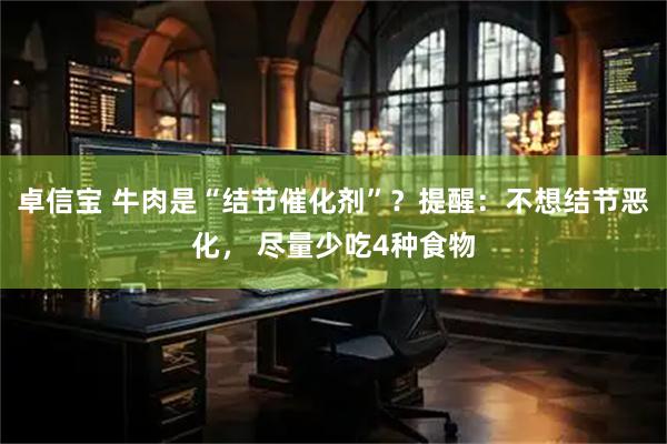 卓信宝 牛肉是“结节催化剂”？提醒：不想结节恶化， 尽量少吃4种食物